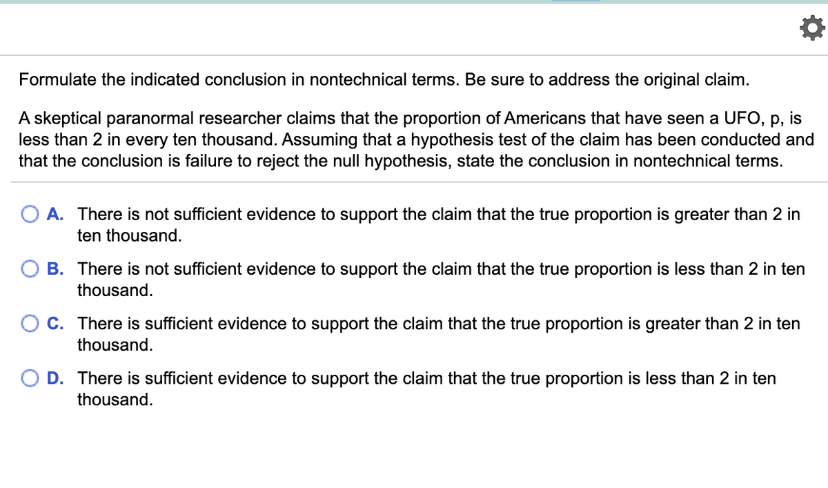 Formulate the indicated conclusion in nontechnical terms. Be sure to address the original claim.
A skeptical paranormal researcher claims that the proportion of Americans that have seen a UFO, p, is
less than 2 in every ten thousand. Assuming that a hypothesis test of the claim has been conducted and
that the conclusion is failure to reject the null hypothesis, state the conclusion in nontechnical terms.
A. There is not sufficient evidence to support the claim that the true proportion is greater than 2 in
ten thousand.
B. There is not sufficient evidence to support the claim that the true proportion is less than 2 in ten
thousand.
O c. There is sufficient evidence to support the claim that the true proportion is greater than 2 in ten
thousand.
O D. There is sufficient evidence to support the claim that the true proportion is less than 2 in ten
thousand.
