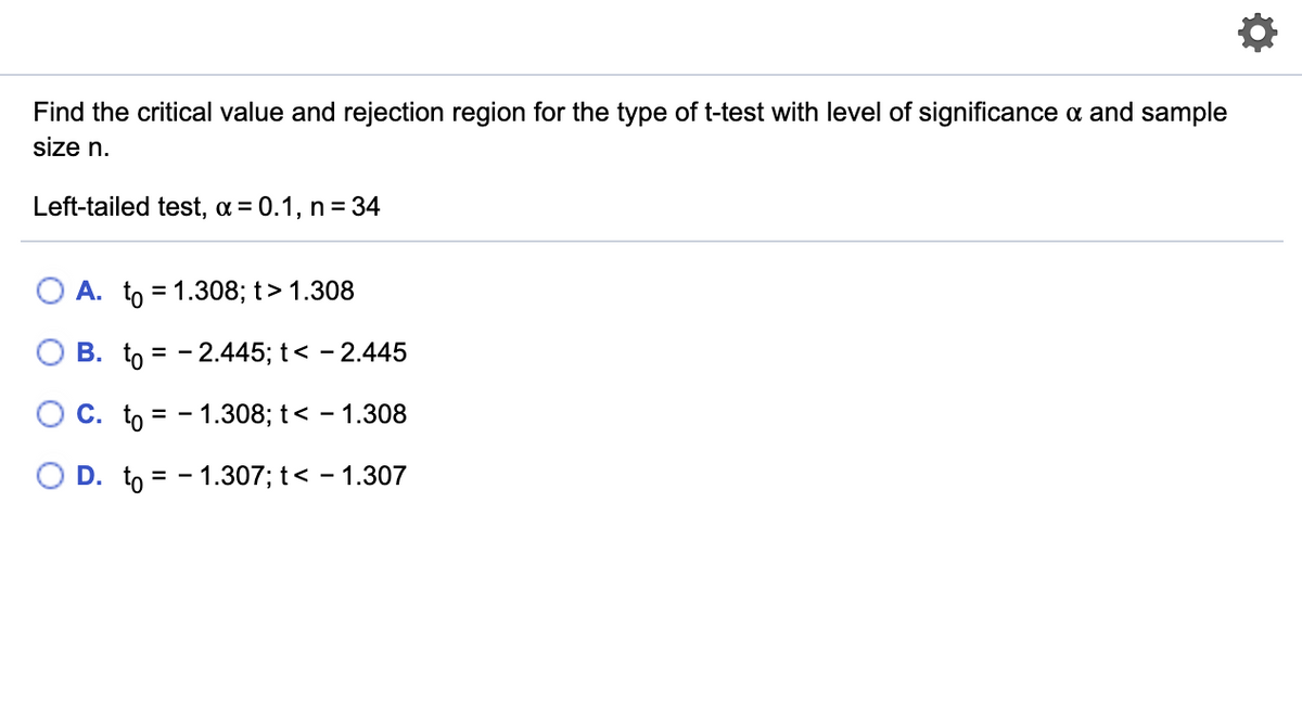 Find the critical value and rejection region for the type of t-test with level of significance a and sample
size n.
Left-tailed test, a = 0.1, n= 34
A. to = 1.308; t> 1.308
B. to = - 2.445; t< - 2.445
O C. to = - 1.308; t< – 1.308
O D. to = - 1.307; t< - 1.30
