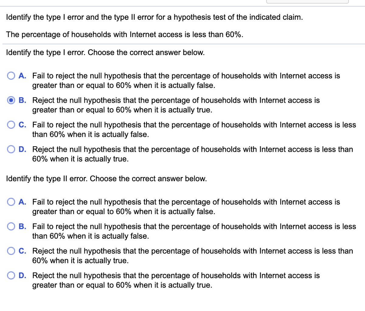 Identify the type I error and the type Il error for a hypothesis test of the indicated claim.
The percentage of households with Internet access is less than 60%.
Identify the type I error. Choose the correct answer below.
O A. Fail to reject the null hypothesis that the percentage of households with Internet access is
greater than or equal to 60% when it is actually false.
B. Reject the null hypothesis that the percentage of households with Internet access is
greater than or equal to 60% when it is actually true.
C. Fail to reject the null hypothesis that the percentage of households with Internet access is less
than 60% when it is actually false.
D. Reject the null hypothesis that the percentage of households with Internet access is less than
60% when it is actually true.
Identify the type Il error. Choose the correct answer below.
O A. Fail to reject the null hypothesis that the percentage of households with Internet access is
greater than or equal to 60% when it is actually false.
B. Fail to reject the null hypothesis that the percentage of households with Internet access is less
than 60% when it is actually false.
O C. Reject the null hypothesis that the percentage of households with Internet access is less than
60% when it is actually true.
D. Reject the null hypothesis that the percentage of households with Internet access is
greater than or equal to 60% when it is actually true.
