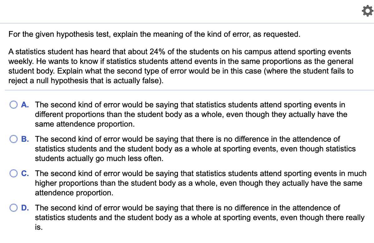 For the given hypothesis test, explain the meaning of the kind of error, as requested.
A statistics student has heard that about 24% of the students on his campus attend sporting events
weekly. He wants to know if statistics students attend events in the same proportions as the general
student body. Explain what the second type of error would be in this case (where the student fails to
reject a null hypothesis that is actually false).
A. The second kind of error would be saying that statistics students attend sporting events in
different proportions than the student body as a whole, even though they actually have the
same attendence proportion.
O B. The second kind of error would be saying that there is no difference in the attendence of
statistics students and the student body as a whole at sporting events, even though statistics
students actually go much less often.
C. The second kind of error would be saying that statistics students attend sporting events in much
higher proportions than the student body as a whole, even though they actually have the same
attendence proportion.
D. The second kind of error would be saying that there is no difference in the attendence of
statistics students and the student body as a whole at sporting events, even though there really
is.
