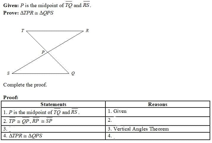 Given: P is the midpoint of TQ and RS.
Prove: ATPR = AQPS
T
R
Complete the proof.
Proof:
Statements
Reasons
1. P is the midpoint of TQ and RS.
1. Given
2. TP = QP, RP = SP
2.
3.
3. Vertical Angles Theorem
4. ΔΤΡR ΔΟPS
4.
