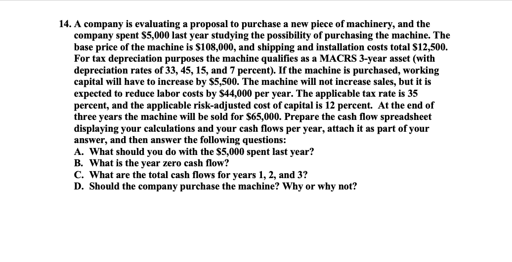 14. A company is evaluating a proposal to purchase a new piece of machinery, and the
company spent $5,000 last year studying the possibility of purchasing the machine. The
base price of the machine is $108,000, and shipping and installation costs total $12,500.
For tax depreciation purposes the machine qualifies as a MACRS 3-year asset (with
depreciation rates of 33, 45, 15, and 7 percent). If the machine is purchased, working
capital will have to increase by $5,500. The machine will not increase sales, but it is
expected to reduce labor costs by $44,000 per year. The applicable tax rate is 35
percent, and the applicable risk-adjusted cost of capital is 12 percent. At the end of
three years the machine will be sold for $65,000. Prepare the cash flow spreadsheet
displaying your calculations and your cash flows per year, attach it as part of your
answer, and then answer the following questions:
A. What should you do with the $5,000 spent last year?
B. What is the year zero cash flow?
C. What are the total cash flows for years 1, 2, and 3?
D. Should the company purchase the machine? Why or why not?
