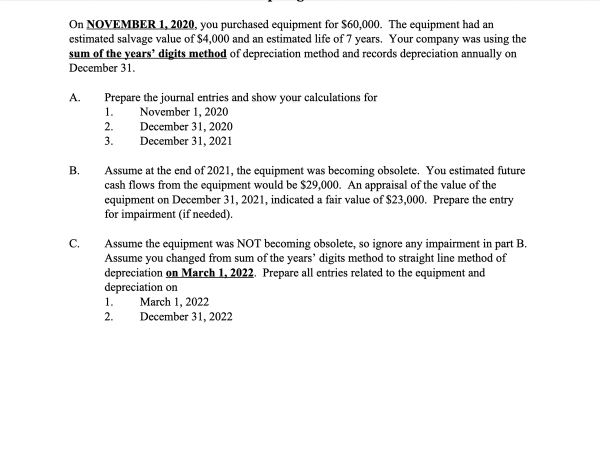 On NOVEMBER 1, 2020, you purchased equipment for $60,000. The equipment had an
estimated salvage value of $4,000 and an estimated life of 7 years. Your company was using the
sum of the years' digits method of depreciation method and records depreciation annually on
December 31.
A.
Prepare the journal entries and show your calculations for
November 1, 2020
December 31, 2020
December 31, 2021
1.
2.
3.
Assume at the end of 2021, the equipment was becoming obsolete. You estimated future
cash flows from the equipment would be $29,000. An appraisal of the value of the
equipment on December 31, 2021, indicated a fair value of $23,000. Prepare the entry
for impairment (if needed).
В.
Assume the equipment was NOT becoming obsolete, so ignore any impairment in part B.
Assume you changed from sum of the years' digits method to straight line method of
depreciation on March 1, 2022. Prepare all entries related to the equipment and
depreciation on
С.
March 1, 2022
December 31, 2022
1.
2.
