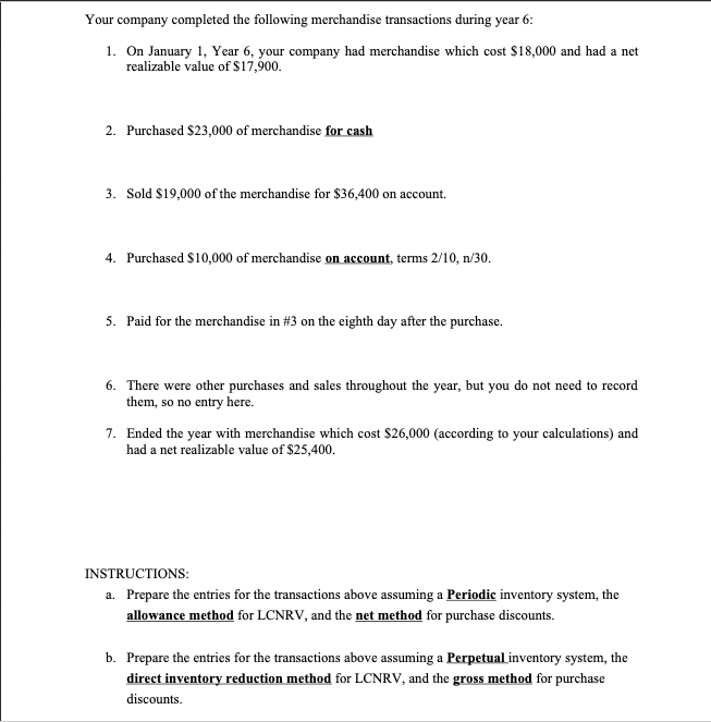Your company completed the following merchandise transactions during year 6:
1. On January 1, Year 6, your company had merchandise which cost $18,000 and had a net
realizable value of $17,900.
2. Purchased $23,000 of merchandise for cash
3. Sold $19,000 of the merchandise for $36,400 on account.
4. Purchased $10,000 of merchandise on account, terms 2/10, n/30.
5. Paid for the merchandise in #3 on the eighth day after the purchase.
6. There were other purchases and sales throughout the year, but you do not need to record
them, so no entry here.
7. Ended the year with merchandise which cost $26,000 (according to your calculations) and
had a net realizable value of $25,400.
INSTRUCTIONS:
a. Prepare the entries for the transactions above assuming a Periodic inventory system, the
allowance method for LCNRV, and the net method for purchase discounts.
b. Prepare the entries for the transactions above assuming a Perpetual inventory system, the
direct inventory reduction method for LCNRV, and the grosS method for purchase
discounts.
