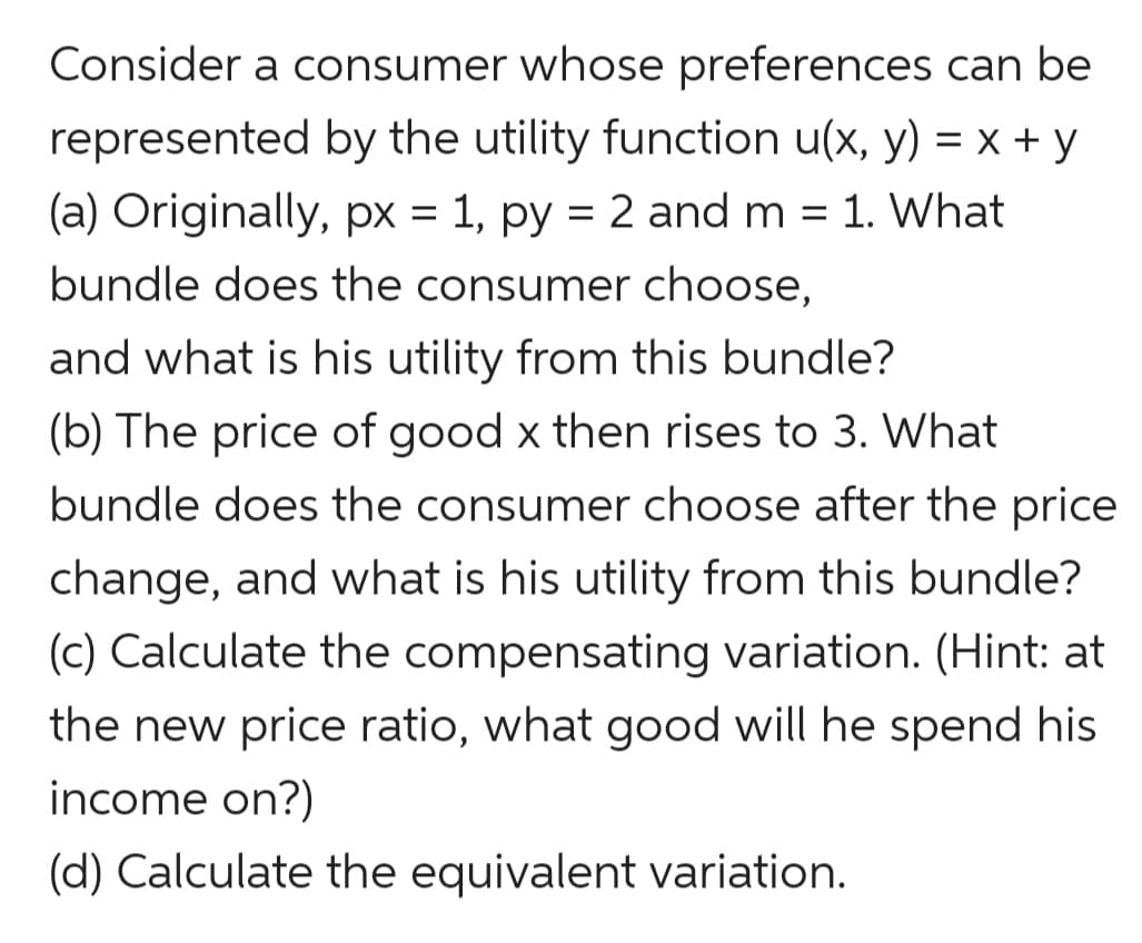 Consider a consumer whose preferences can be
represented by the utility function u(x, y) = x + y
(a) Originally, px = 1, py = 2 and m = 1. What
bundle does the consumer choose,
and what is his utility from this bundle?
(b) The price of good x then rises to 3. What
bundle does the consumer choose after the price
change, and what is his utility from this bundle?
(c) Calculate the compensating variation. (Hint: at
the new price ratio, what good will he spend his
income on?)
(d) Calculate the equivalent variation.

