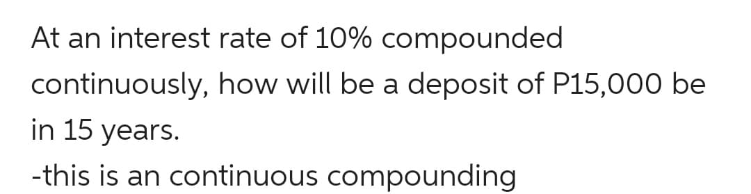 At an interest rate of 10% compounded
continuously, how will be a deposit of P15,000 be
in 15 years.
-this is an continuous compounding

