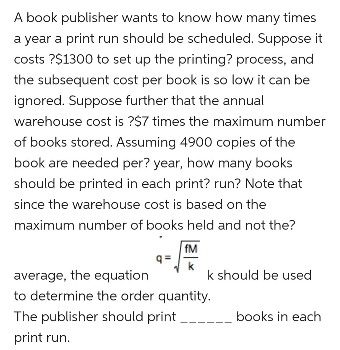 A book publisher wants to know how many times
a year a print run should be scheduled. Suppose it
costs ?$1300 to set up the printing? process, and
the subsequent cost per book is so low it can be
ignored. Suppose further that the annual
warehouse cost is ?$7 times the maximum number
of books stored. Assuming 4900 copies of the
book are needed per? year, how many books
should be printed in each print? run? Note that
since the warehouse cost is based on the
maximum number of books held and not the?
fM
k
k should be used
average, the equation
to determine the order quantity.
The publisher should print
books in each
print run.
