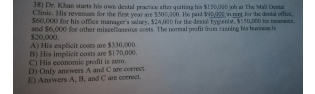 38) Dr. Khan starts his own dental practice after quitting his $150,000 job at The Mall Dental
Clinic. His revenues for the first year are $500,000. He paid $90,000 in rent for the dental office,
$60,000 for his office manager's salary, $24,000 for the dental hygienist, $150,000 for insurance,
and $6,000 for other miscellaneous costs. The normal profit from running his business is
$20,000.
A) His explicit costs are $330,000.
B) His implicit costs are $170,000.
C) His economic profit is zero.
D) Only answers A and C are correct.
E) Answers A, B, and C are correct.
