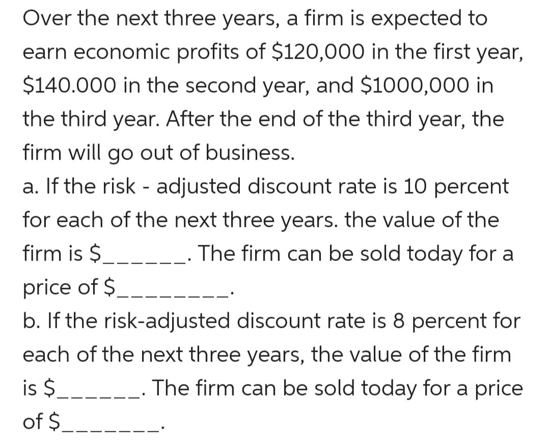 Over the next three years, a firm is expected to
earn economic profits of $120,000 in the first year,
$140.000 in the second year, and $1000,000 in
the third year. After the end of the third year, the
firm will go out of business.
a. If the risk - adjusted discount rate is 10 percent
for each of the next three years. the value of the
firm is $
The firm can be sold today for a
price of $_
b. If the risk-adjusted discount rate is 8 percent for
each of the next three years, the value of the firm
is $
The firm can be sold today for a price
of $_
