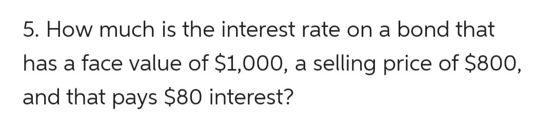 5. How much is the interest rate on a bond that
has a face value of $1,000, a selling price of $800,
and that pays $80 interest?
