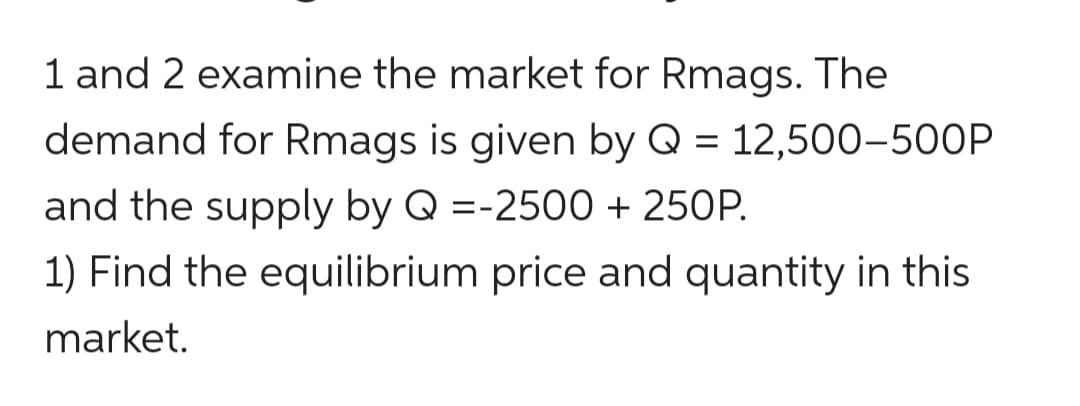 1 and 2 examine the market for Rmags. The
demand for Rmags is given by Q = 12,500-5OOP
and the supply by Q =-2500 + 250P.
%3D
1) Find the equilibrium price and quantity in this
market.
