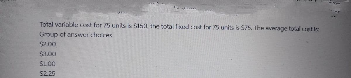 Total variable cost for 75 units is $150, the total fixed cost for 75 units is $75. The average total cost is:
Group of answer choices
$2.00
$3.00
$1.00
$2.25
