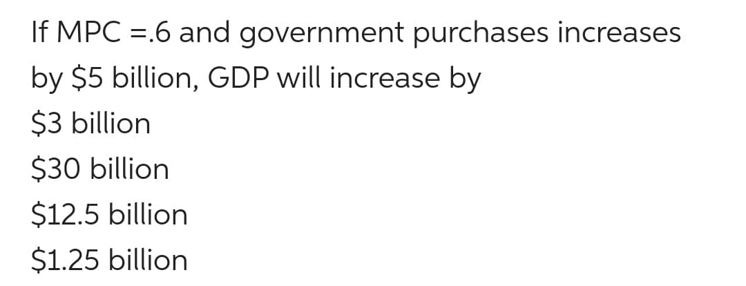 If MPC =.6 and government purchases increases
by $5 billion, GDP will increase by
$3 billion
$30 billion
$12.5 billion
$1.25 billion
