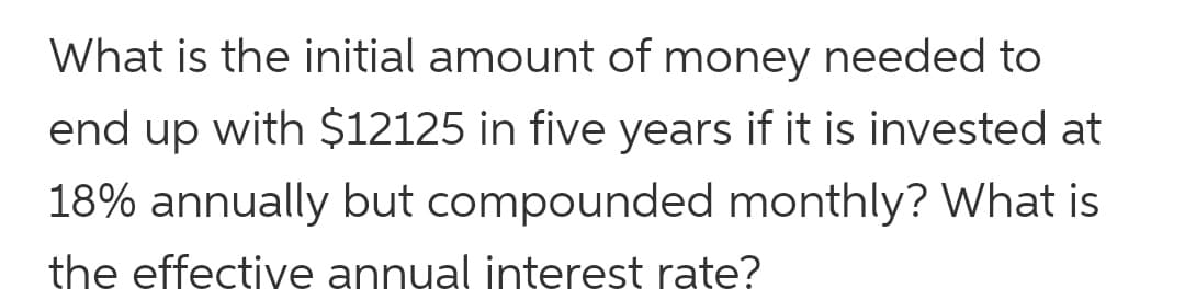What is the initial amount of money needed to
end up with $12125 in five years if it is invested at
18% annually but compounded monthly? What is
the effective annual interest rate?
