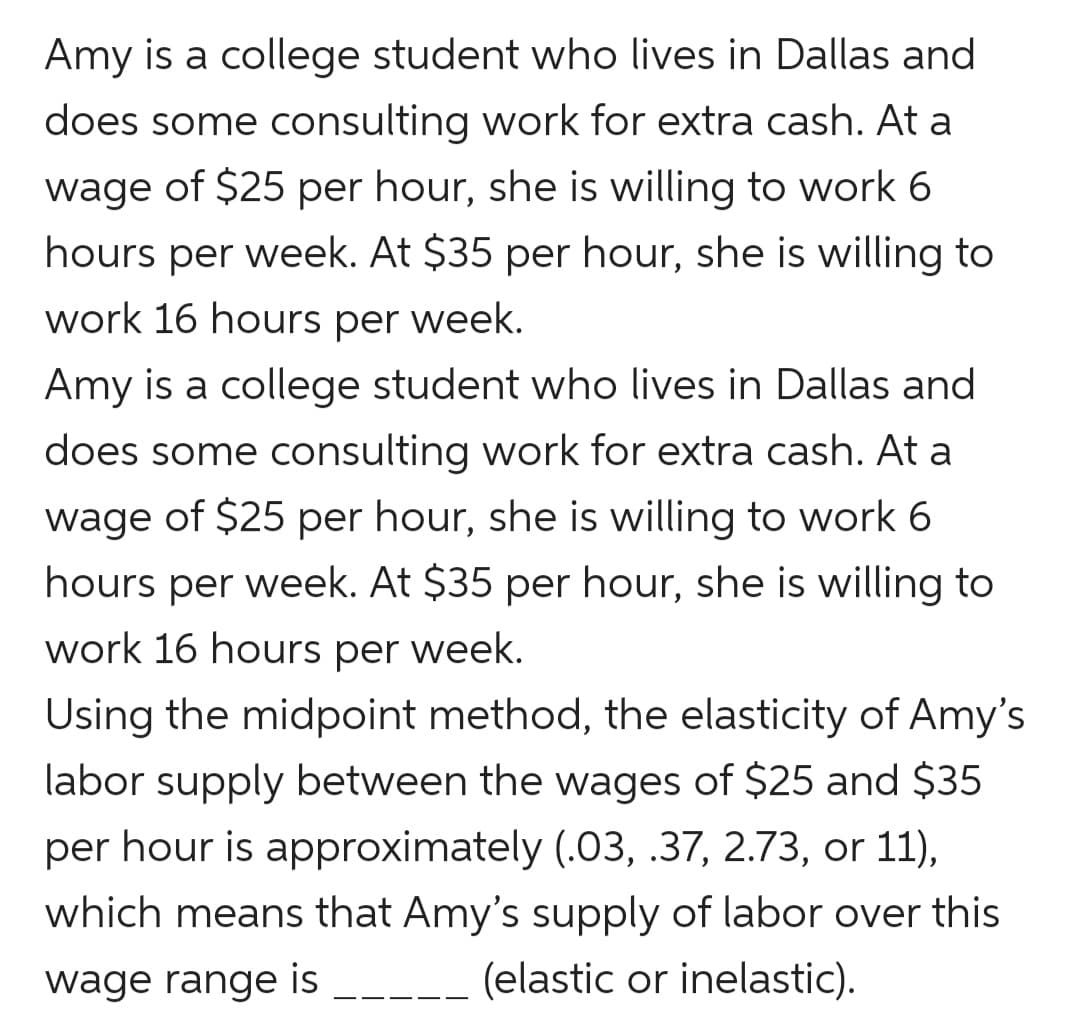 Amy is a college student who lives in Dallas and
does some consulting work for extra cash. At a
wage of $25 per hour, she is willing to work 6
hours per week. At $35 per hour, she is willing to
work 16 hours per week.
Amy is a college student who lives in Dallas and
does some consulting work for extra cash. At a
wage of $25 per hour, she is willing to work 6
hours per week. At $35 per hour, she is willing to
work 16 hours per week.
Using the midpoint method, the elasticity of Amy's
labor supply between the wages of $25 and $35
per hour is approximately (.03, .37, 2.73, or 11),
which means that Amy's supply of labor over this
wage range is
(elastic or inelastic).
