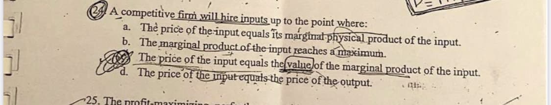 24 A competitive firm will hire inputs up to the point where:
a. The price of the-input equals îts marginat physical product of the input.
b. The marginal product of the input reaches a maximum.
The price of the input equals the(valuelof the marginal product of the input.
d. The price of the input equals the price of the output.
