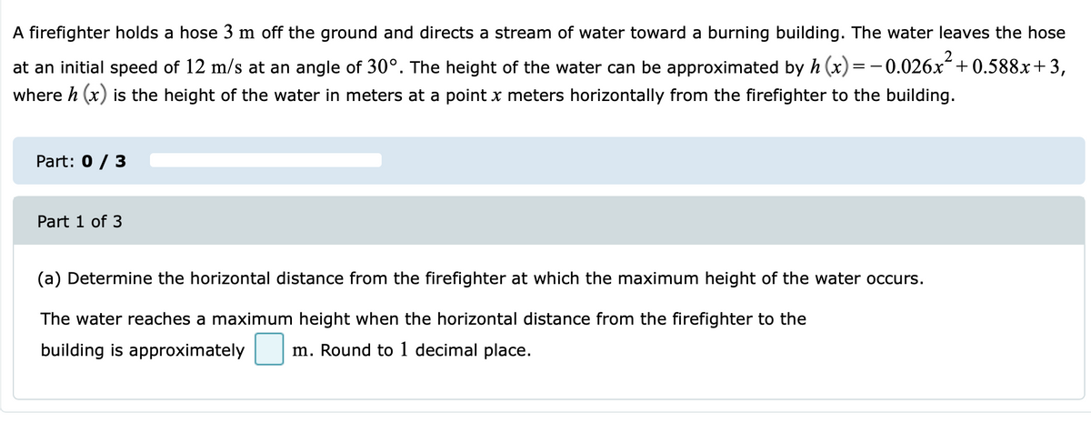 A firefighter holds a hose 3 m off the ground and directs a stream of water toward a burning building. The water leaves the hose
+ 0.588x+3,
at an initial speed of 12 m/s at an angle of 30°. The height of the water can be approximated by h (x) =-0.026x-
where h (x) is the height of the water in meters at a point x meters horizontally from the firefighter to the building.
Part: 0 / 3
Part 1 of 3
(a) Determine the horizontal distance from the firefighter at which the maximum height of the water occurs.
The water reaches a maximum height when the horizontal distance from the firefighter to the
building is approximately
m. Round to 1 decimal place.
