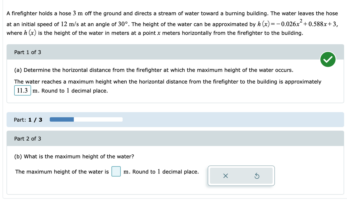 A firefighter holds a hose 3 m off the ground and directs a stream of water toward a burning building. The water leaves the hose
2
at an initial speed of 12 m/s at an angle of 30°. The height of the water can be approximated by h (x)=-0.026x+0.588x+3,
where h (x) is the height of the water in meters at a point x meters horizontally from the firefighter to the building.
Part 1 of 3
(a) Determine the horizontal distance from the firefighter at which the maximum height of the water occurs.
The water reaches a maximum height when the horizontal distance from the firefighter to the building is approximately
11.3 m. Round to 1 decimal place.
Part: 1/ 3
Part 2 of 3
(b) What is the maximum height of the water?
The maximum height of the water is
m. Round to 1 decimal place.
