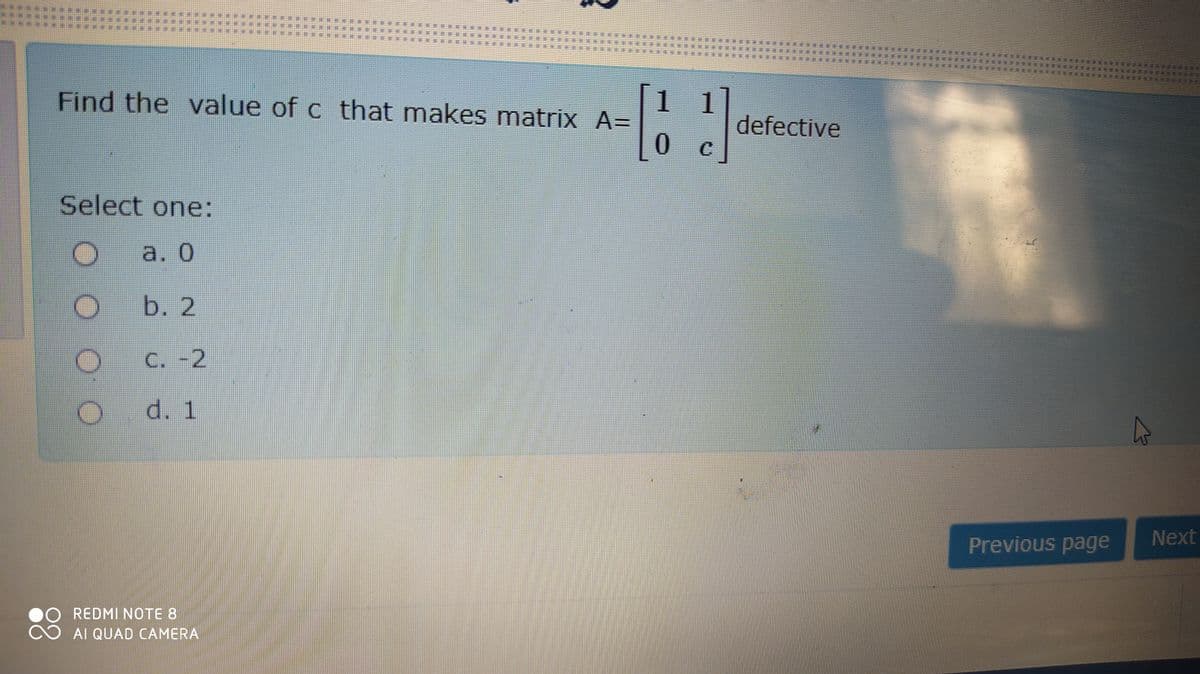 Find the value of c that makes matrix A=
1 1
defective
Select one:
a. 0
b. 2
C. -2
d. 1
Previous page
Next
REDMI NOTE 8
AI QUAD CAMERA
潮
荆
***
臺
港
