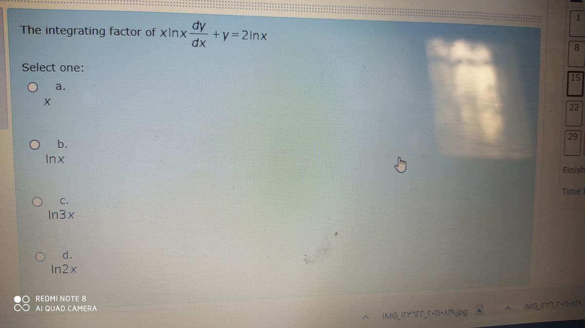 1
FEEFERTE T E E
dy
+y=2lnx
dx
The integrating factor of xInx
8.
Select one:
15
Oa.
22
29
Ob.
Inx
Finish
Time
C.
In3x
d.
In2x
REDMI NOTE 8
AI QUAD CAMERA
IMG ITF r+N•AA.
IMG ITFTET N-ARjpg
I
# **
...
***
