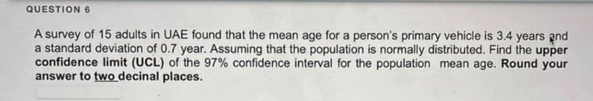QUESTION 6
A survey of 15 adults in UAE found that the mean age for a person's primary vehicle is 3.4 years and
a standard deviation of 0.7 year. Assuming that the population is normally distributed. Find the upper
confidence limit (UCL) of the 97% confidence interval for the population mean age. Round your
answer to two decinal places.