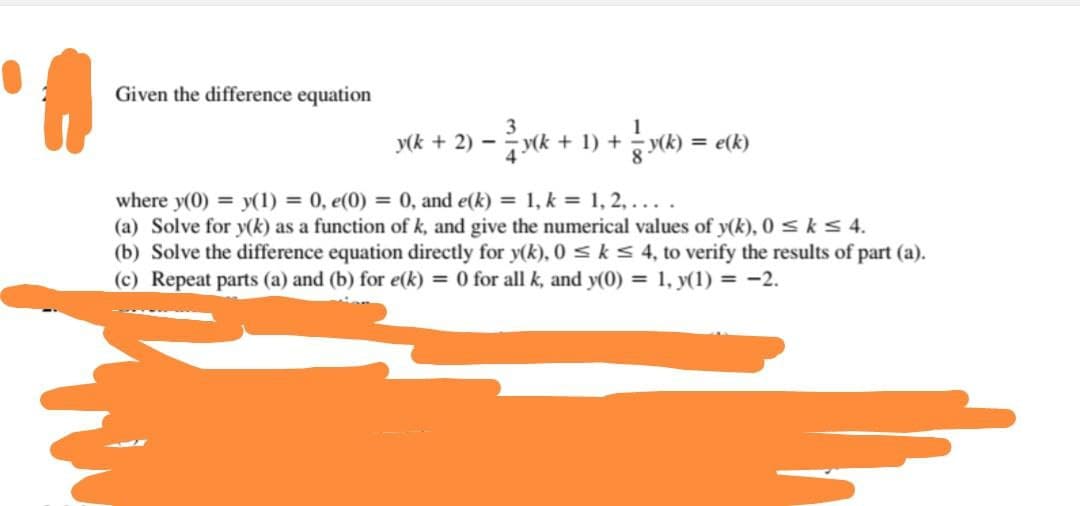Given the difference equation
y(k + 2)
3
-y(k + 1) + y(k) = e(k)
where y(0) = y(1) = 0, e(0) = 0, and e(k) = 1, k = 1, 2, ....
(a) Solve for y(k) as a function of k, and give the numerical values of y(k), 0 ≤ k ≤ 4.
(b) Solve the difference equation directly for y(k), 0 ≤ k ≤ 4, to verify the results of part (a).
(c) Repeat parts (a) and (b) for e(k) = 0 for all k, and y(0) = 1, y(1) = −2.