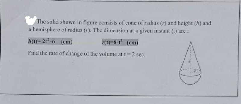 The solid shown in figure consists of cone of radius (r) and height (h) and
a hemisphere of radius (r). The dimension at a given instant (t) are:
h(t)- 2t-6 (cm)
r(t)-8-t (cm)
Find the rate of change of the volume at t=2 sec.
