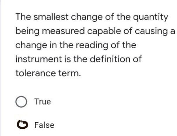 The smallest change of the quantity
being measured capable of causing a
change in the reading of the
instrument is the definition of
tolerance term.
O True
O False
