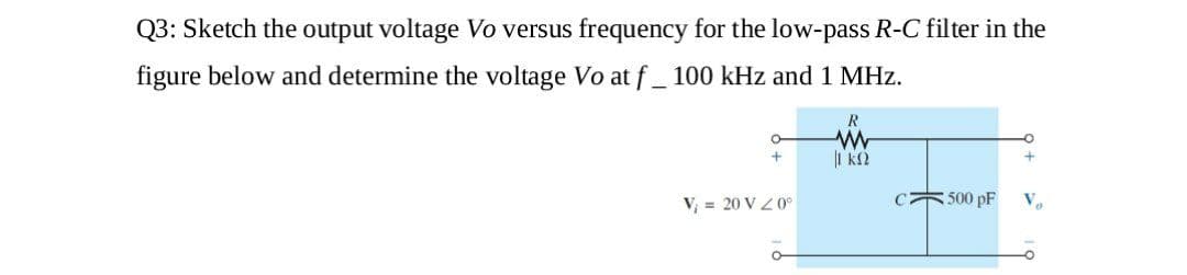 Q3: Sketch the output voltage Vo versus frequency for the low-pass R-C filter in the
figure below and determine the voltage Vo at f _ 100 kHz and 1 MHz.
R
V = 20 V Z0°
C 500 pF

