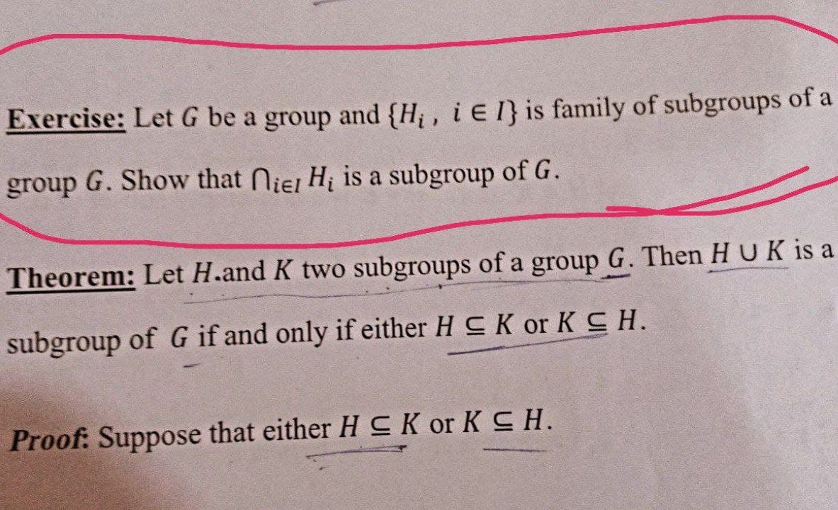 Exercise: Let G be a group and {H;, i E 1} is family of subgroups of a
group G. Show that Niej H is a subgroup of G.
Theorem: Let H.and K two subgroups of a group G. Then HUK is a
subgroup of G if and only if either H CK or KSH.
Proof: Suppose that either H SCK or K CH.
