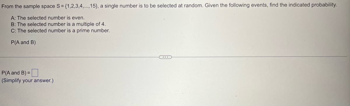 From the sample space S = {1,2,3,4,...,15), a single number is to be selected at random. Given the following events, find the indicated probability.
A: The selected number is even.
B: The selected number is a multiple of 4.
C: The selected number is a prime number.
P(A and B)
P(A and B) =
(Simplify your answer.)