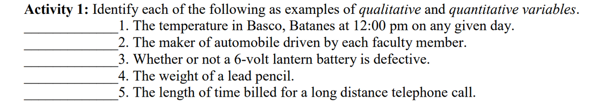 Activity 1: Identify each of the following as examples of qualitative and quantitative variables.
1. The temperature in Basco, Batanes at 12:00 pm on any given day.
2. The maker of automobile driven by each faculty member.
3. Whether or not a 6-volt lantern battery is defective.
4. The weight of a lead pencil.
5. The length of time billed for a long distance telephone call.
