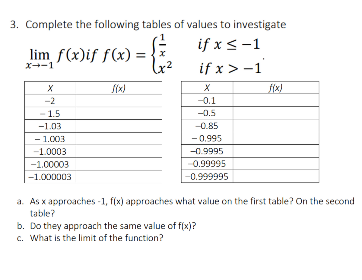 3. Complete the following tables of values to investigate
if x < -1
lim ƒ(x)if f(x) :
%3D
X→-1
if x > –1
f(x)
f(x)
-2
-0.1
– 1.5
-0.5
-1.03
-0.85
- 1.003
– 0.995
-1.0003
-0.9995
-1.00003
-0.99995
-1.000003
-0.999995
a. As x approaches -1, f(x) approaches what value on the first table? On the second
а.
table?
b. Do they approach the same value of f(x)?
c. What is the limit of the function?
С.

