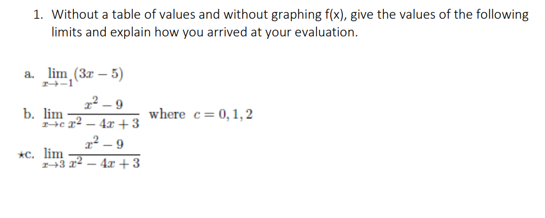 1. Without a table of values and without graphing f(x), give the values of the following
limits and explain how you arrived at your evaluation.
a.
T→-1
lim (3x – 5)
2² – 9
b. lim
T→c x2 – 4x + 3
where c= 0,1,2
22 – 9
*с. lim
T→3 x²
4а + 3
|
