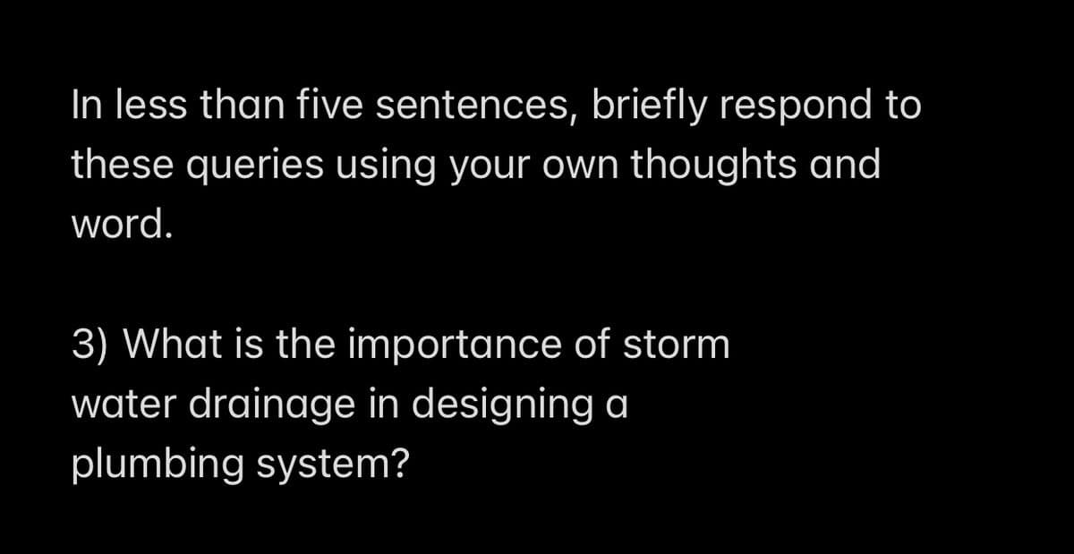 In less than five sentences, briefly respond to
these queries using your own thoughts and
word.
3) What is the importance of storm
water drainage in designing a
plumbing system?