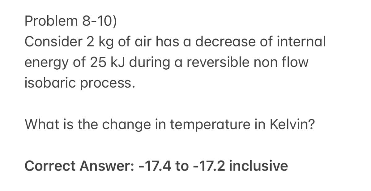 Problem 8-10)
Consider 2 kg of air has a decrease of internal
energy of 25 kJ during a reversible non flow
isobaric process.
What is the change in temperature in Kelvin?
Correct Answer: -17.4 to -17.2 inclusive