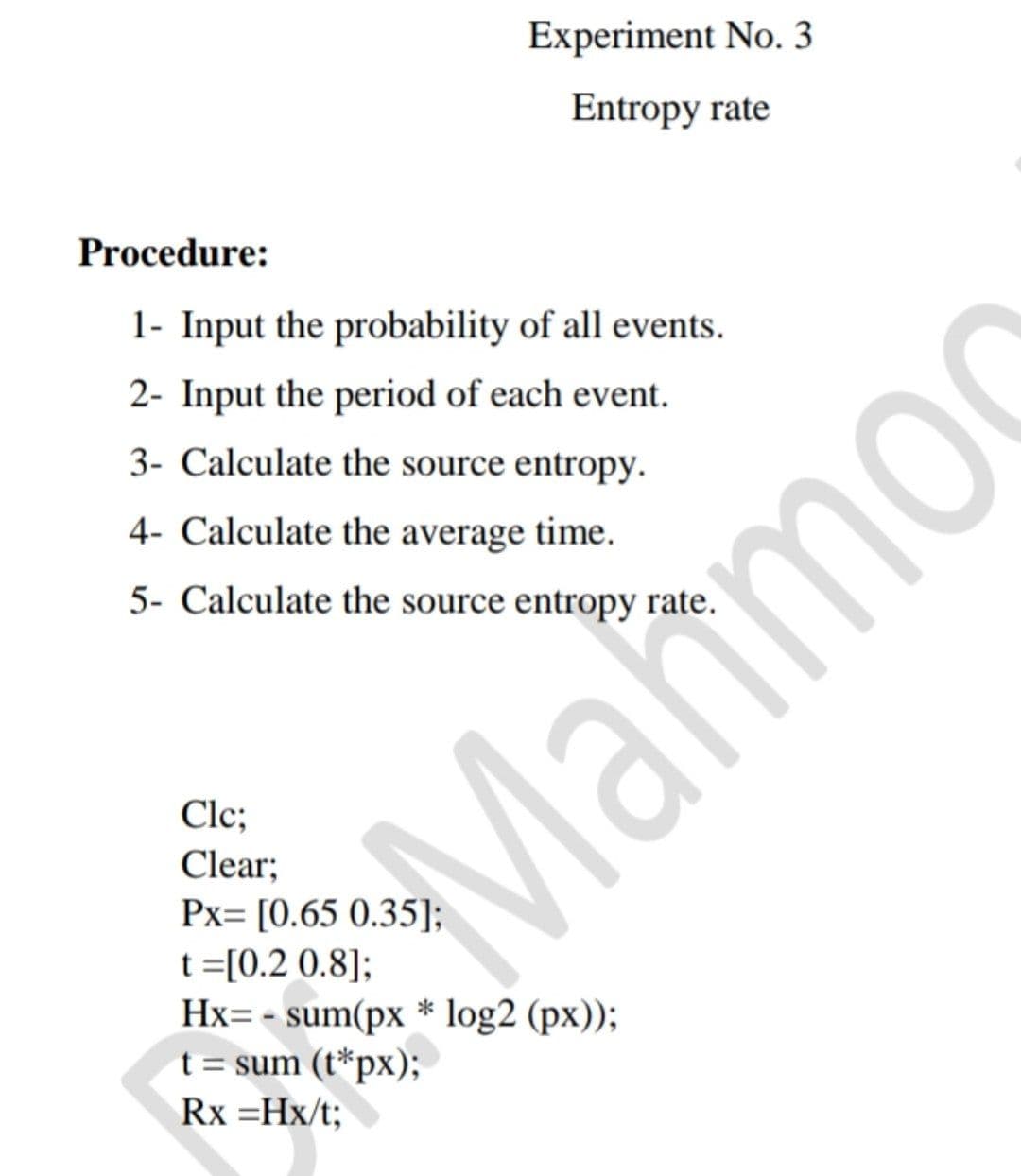 Experiment No. 3
Entropy rate
Procedure:
1- Input the probability of all events.
2- Input the period of each event.
3- Calculate the source entropy.
4- Calculate the average time.
5- Calculate the source entropy rate.
Clc;
Mahmoc
Clear;
Px= [0.65 0.35];
t =[0.2 0.8];
Hx= - sum(px * log2 (px));
t = sum (t*px);
Rx =Hx/t;
