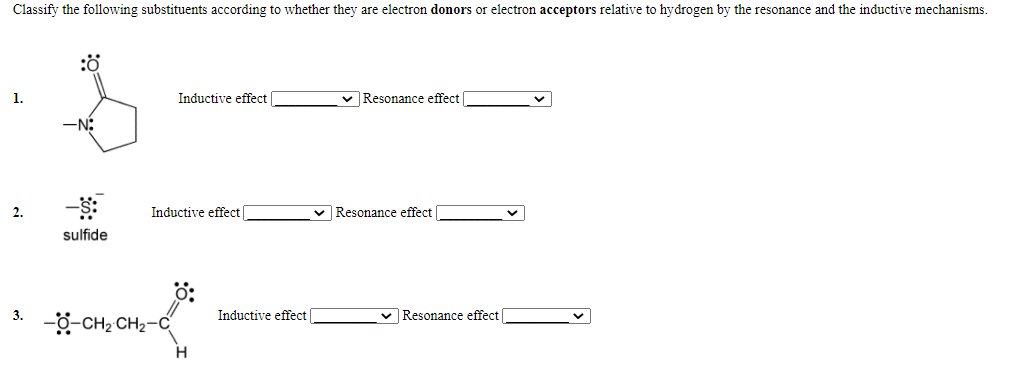 Classify the following substituents according to whether they are electron donors or electron acceptors relative to hydrogen by the resonance and the inductive mechanisms.
:ö
1.
Inductive effect
v Resonance effect
2.
Inductive effect
Resonance effect
sulfide
3.
Inductive effect|
v Resonance effect
-g-CH2 CH2-C
