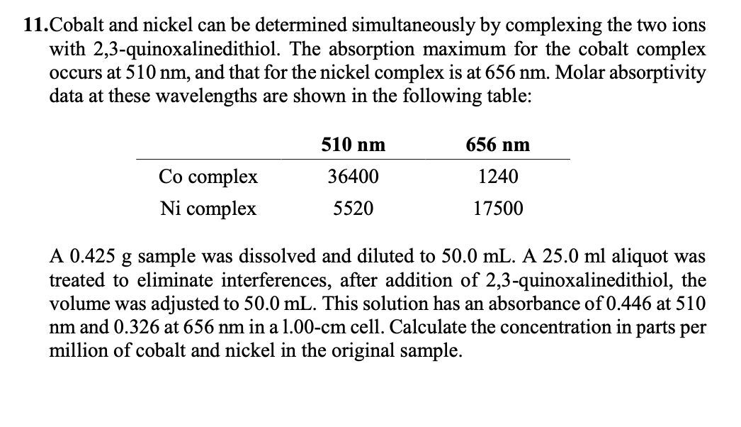 11.Cobalt and nickel can be determined simultaneously by complexing the two ions
with 2,3-quinoxalinedithiol. The absorption maximum for the cobalt complex
occurs at 510 nm, and that for the nickel complex is at 656 nm. Molar absorptivity
data at these wavelengths are shown in the following table:
510 nm
656 nm
Co complex
36400
1240
Ni complex
5520
17500
A 0.425 g sample was dissolved and diluted to 50.0 mL. A 25.0 ml aliquot was
treated to eliminate interferences, after addition of 2,3-quinoxalinedithiol, the
volume was adjusted to 50.0 mL. This solution has an absorbance of 0.446 at 510
nm and 0.326 at 656 nm in a 1.00-cm cell. Calculate the concentration in parts per
million of cobalt and nickel in the original sample.
