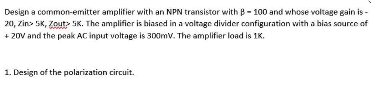 Design a common-emitter amplifier with an NPN transistor with B = 100 and whose voltage gain is -
20, Zin> 5K, Zout 5K. The amplifier is biased in a voltage divider configuration with a bias source of
+ 20V and the peak AC input voltage is 300mV. The amplifier load is 1K.
1. Design of the polarization circuit.
