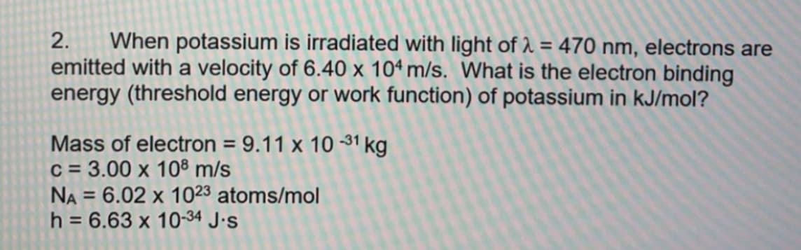 When potassium is irradiated with light of 1 = 470 nm, electrons are
emitted with a velocity of 6.40 x 10ª m/s. What is the electron binding
energy (threshold energy or work function) of potassium in kJ/mol?
2.
%3D
Mass of electron = 9.11 x 10 31 kg
c = 3.00 x 10® m/s
NA = 6.02 x 1023 atoms/mol
h = 6.63 x 10-34 J•s
%3D
