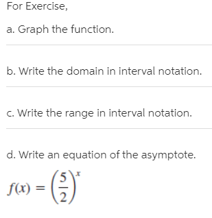 For Exercise,
a. Graph the function.
b. Write the domain in interval notation.
c. Write the range in interval notation.
d. Write an equation of the asymptote.
f(x) =
