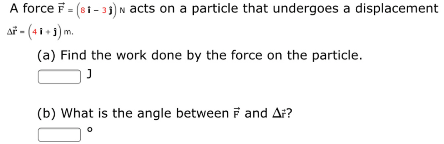 A force F = (8i - 3 3) N acts on a particle that undergoes a displacement
af = (4 î + j) m.
(a) Find the work done by the force on the particle.
(b) What is the angle between F and A:?
