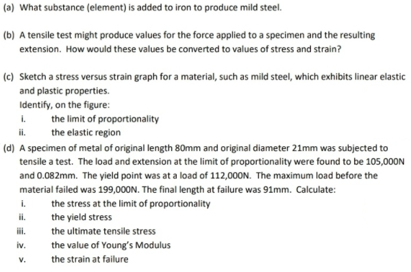 (a) What substance (element) is added to iron to produce mild steel.
(b) A tensile test might produce values for the force applied to a specimen and the resulting
extension. How would these values be converted to values of stress and strain?
(c) Sketch a stress versus strain graph for a material, such as mild steel, which exhibits linear elastic
and plastic properties.
Identify, on the figure:
i. the limit of proportionality
ii.
the elastic region
(d) A specimen of metal of original length 80mm and original diameter 21mm was subjected to
tensile a test. The load and extension at the limit of proportionality were found to be 105,000N
and 0.082mm. The yield point was at a load of 112,000N. The maximum load before the
material failed was 199,000N. The final length at failure was 91mm. Calculate:
i.
the stress at the limit of proportionality
ii.
the yield stress
ii.
the ultimate tensile stress
iv.
the value of Young's Modulus
V.
the strain at failure
