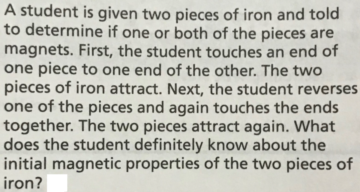 A student is given two pieces of iron and told
to determine if one or both of the pieces are
magnets. First, the student touches an end of
one piece to one end of the other. The two
pieces of iron attract. Next, the student reverses
one of the pieces and again touches the ends
together. The two pieces attract again. What
does the student definitely know about the
initial magnetic properties of the two pieces of
iron?
