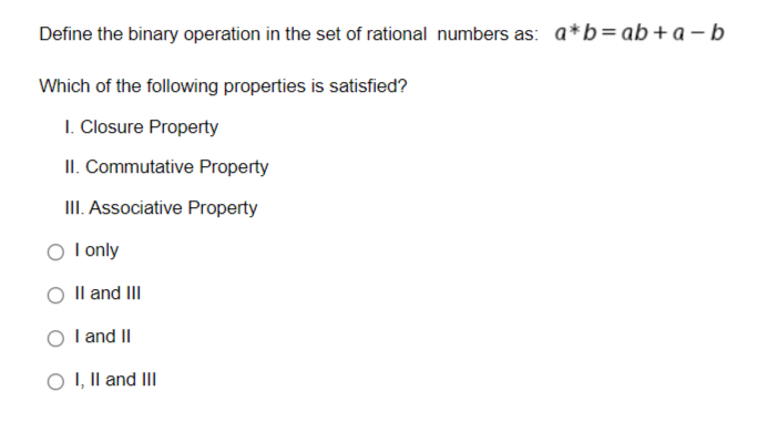 Define the binary operation in the set of rational numbers as: a*b = ab + a-b
Which of the following properties is satisfied?
1. Closure Property
II. Commutative Property
III. Associative Property
O I only
II and III
I and II
O I, II and III