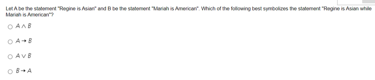 Let A be the statement "Regine is Asian" and B be the statement "Mariah is American". Which of the following best symbolizes the statement "Regine is Asian while
Mariah is American"?
Ο ΑΛΒ
O A B
O AV B
OB → A