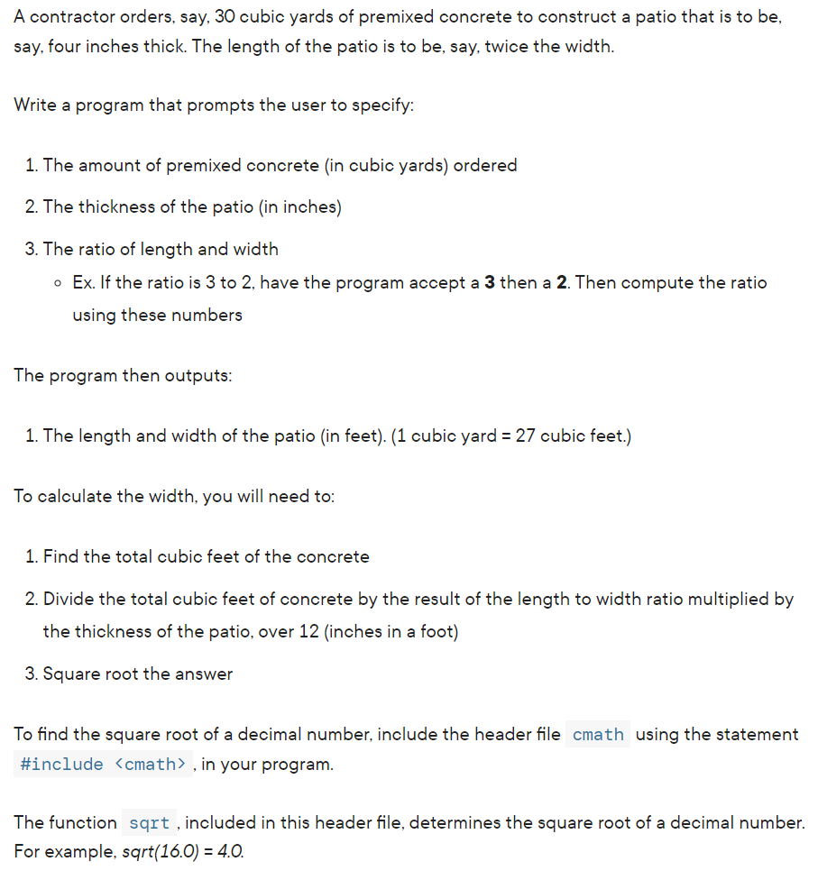 A contractor orders, say, 30 cubic yards of premixed concrete to construct a patio that is to be,
say, four inches thick. The length of the patio is to be, say, twice the width.
Write a program that prompts the user to specify:
1. The amount of premixed concrete (in cubic yards) ordered
2. The thickness of the patio (in inches)
3. The ratio of length and width
o Ex. If the ratio is 3 to 2, have the program accept a 3 then a 2. Then compute the ratio
using these numbers
The program then outputs:
1. The length and width of the patio (in feet). (1 cubic yard = 27 cubic feet.)
To calculate the width, you will need to:
1. Find the total cubic feet of the concrete
2. Divide the total cubic feet of concrete by the result of the length to width ratio multiplied by
the thickness of the patio, over 12 (inches in a foot)
3. Square root the answer
To find the square root of a decimal number, include the header file cmath using the statement
#include <cmath>, in your program.
The function sqrt, included in this header file, determines the square root of a decimal number.
For example, sqrt(16.0) = 4.0.