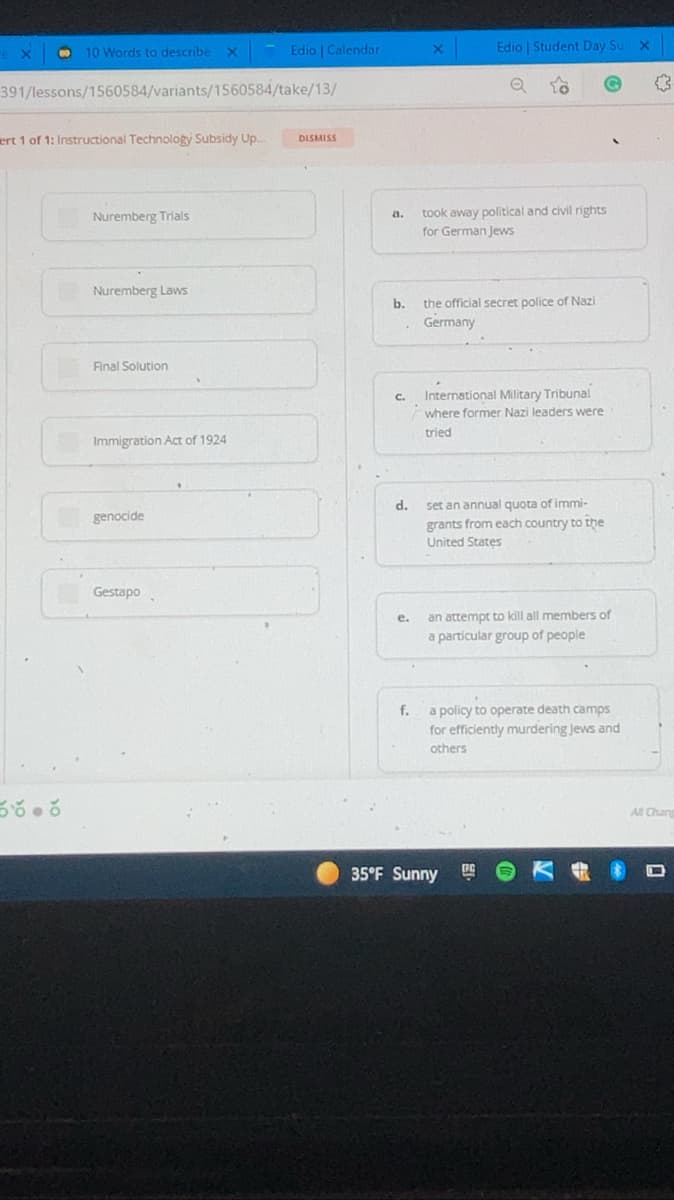 10 Words to describe
Edio | Calendar
Edio | Student Day Su x
391/lessons/1560584/variants/1560584/take/13/
ert 1 of 1: Instructional Technology Subsidy Up..
DISMISS
Nuremberg Trials
a.
took away political and civil rights
for German Jews
Nuremberg Laws
b.
the official secret police of Nazi
Germany
Final Solution
International Military Tribunal
C.
where former Nazi leaders were
tried
Immigration Act of 1924
set an annual quota of immi-
grants from each country to the
d.
genocide
United States
Gestapo
an attempt to kill all members of
a particular group of people
e.
a policy to operate death camps
for efficiently murdering Jews and
f.
others
All Chang
35°F Sunny
