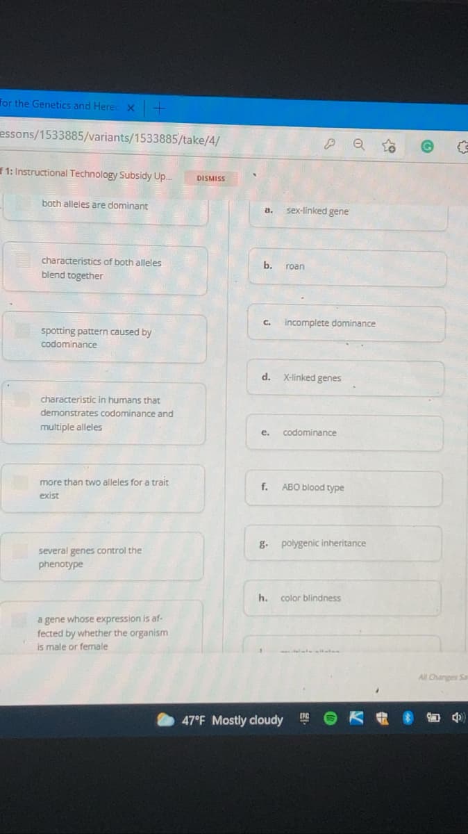 for the Genetics and Herec X -
essons/1533885/variants/1533885/take/4/
f1: Instructional Technology Subsidy Up.
DISMISS
both alleles are dominant
а.
sex-linked gene
characteristics of both alleles
b.
roan
blend together
C.
incomplete dominance
spotting pattern caused by
codominance
d.
X-linked genes
characteristic in humans that
demonstrates codominance and
multiple alleles
e.
codominance
more than two alleles for a trait
f.
АВО blood type
exist
g. polygenic inheritance
several genes control the
phenotype
h.
color blindness
a gene whose expression is af-
fected by whether the organism
is male or fernale
All Changes Sa
47°F Mostly cloudy
of
